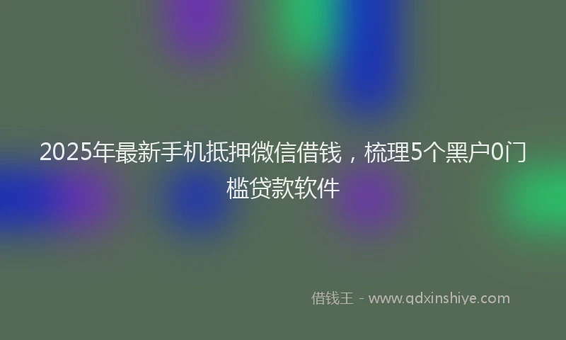 2025年最新手机抵押微信借钱，梳理5个黑户0门槛贷款软件