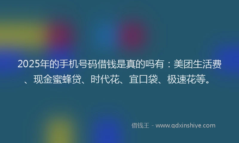 2025年的手机号码借钱是真的吗有：美团生活费、现金蜜蜂贷、时代花、宜口袋、极速花等。