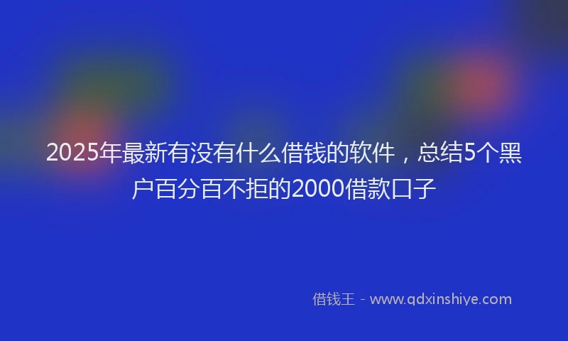 2025年最新有没有什么借钱的软件，总结5个黑户百分百不拒的2000借款口子
