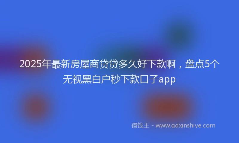 2025年最新房屋商贷贷多久好下款啊，盘点5个无视黑白户秒下款口子app
