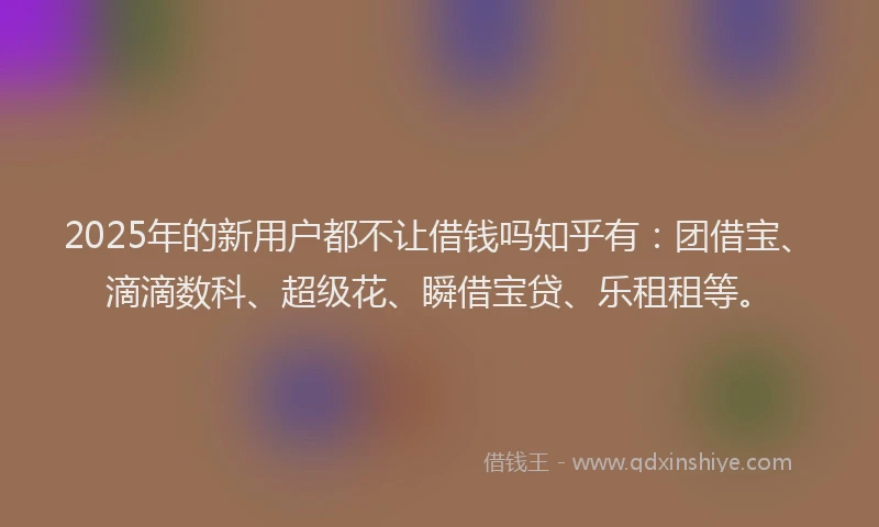 2025年的新用户都不让借钱吗知乎有：团借宝、滴滴数科、超级花、瞬借宝贷、乐租租等。