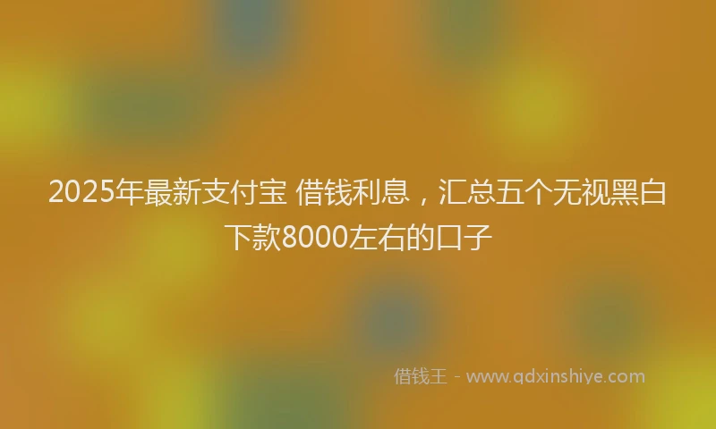 2025年最新支付宝 借钱利息，汇总五个无视黑白下款8000左右的口子