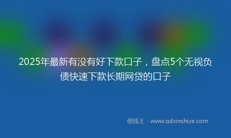 2025年最新有没有好下款口子，盘点5个无视负债快速下款长期网贷的口子