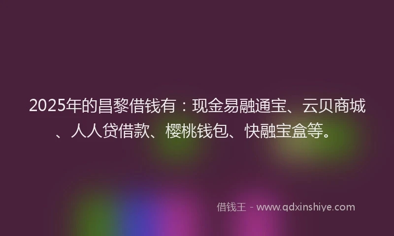 2025年的昌黎借钱有：现金易融通宝、云贝商城、人人贷借款、樱桃钱包、快融宝盒等。