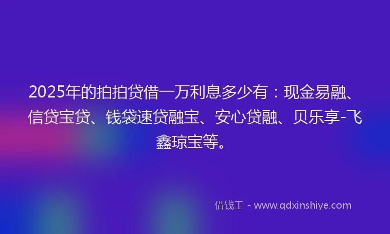 2025年的拍拍贷借一万利息多少有：现金易融、信贷宝贷、钱袋速贷融宝、安心贷融、贝乐享-飞鑫琼宝等。