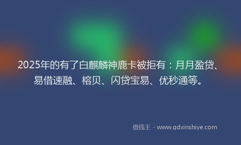 2025年的有了白麒麟神鹿卡被拒有：月月盈贷、易借速融、榕贝、闪贷宝易、优秒通等。