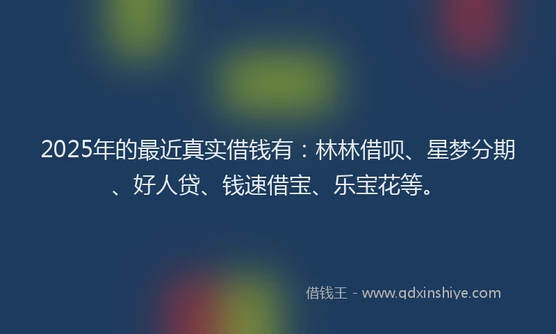 2025年的最近真实借钱有：林林借呗、星梦分期、好人贷、钱速借宝、乐宝花等。