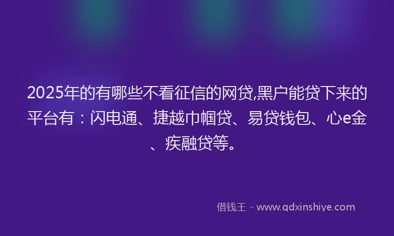 2025年的有哪些不看征信的网贷,黑户能贷下来的平台有：闪电通、捷越巾帼贷、易贷钱包、心e金、疾融贷等。
