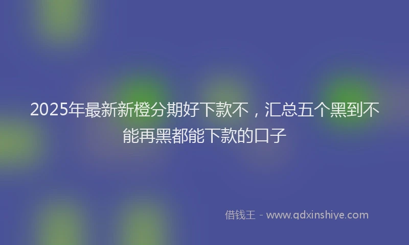 2025年最新新橙分期好下款不，汇总五个黑到不能再黑都能下款的口子