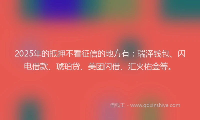 2025年的抵押不看征信的地方有：瑞泽钱包、闪电借款、琥珀贷、美团闪借、汇火佑金等。