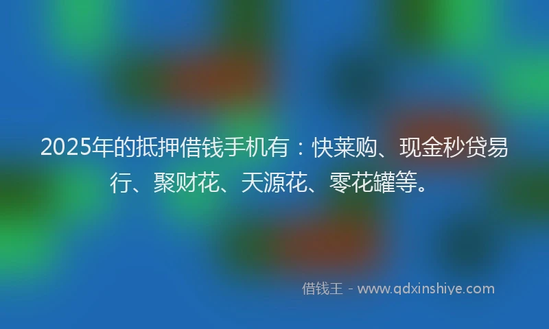 2025年的抵押借钱手机有：快莱购、现金秒贷易行、聚财花、天源花、零花罐等。