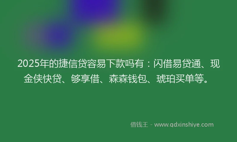 2025年的捷信贷容易下款吗有：闪借易贷通、现金侠快贷、够享借、森森钱包、琥珀买单等。