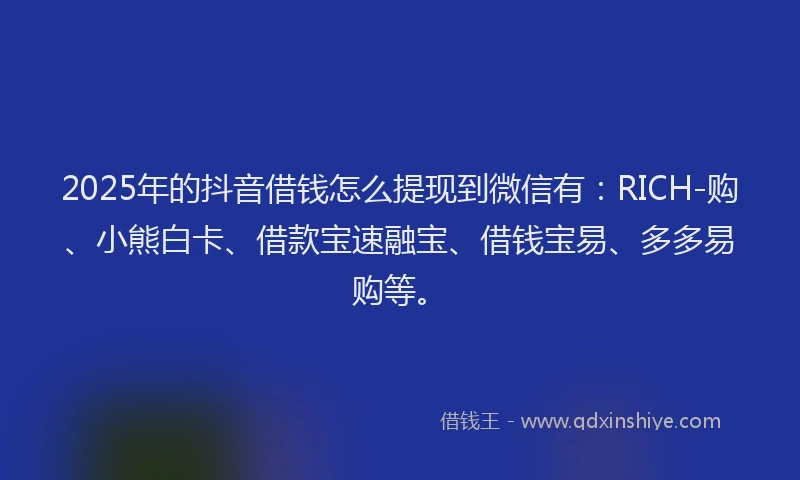 2025年的抖音借钱怎么提现到微信有：RICH-购、小熊白卡、借款宝速融宝、借钱宝易、多多易购等。
