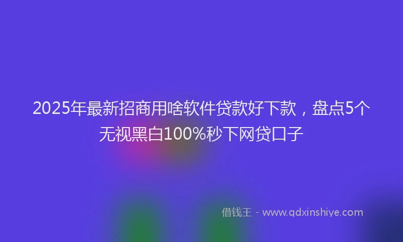 2025年最新招商用啥软件贷款好下款，盘点5个无视黑白100%秒下网贷口子