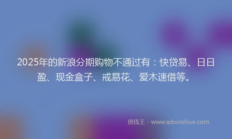 2025年的新浪分期购物不通过有：快贷易、日日盈、现金盒子、戒易花、爱木速借等。