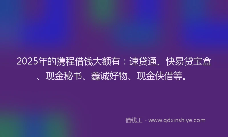 2025年的携程借钱大额有：速贷通、快易贷宝盒、现金秘书、鑫诚好物、现金侠借等。