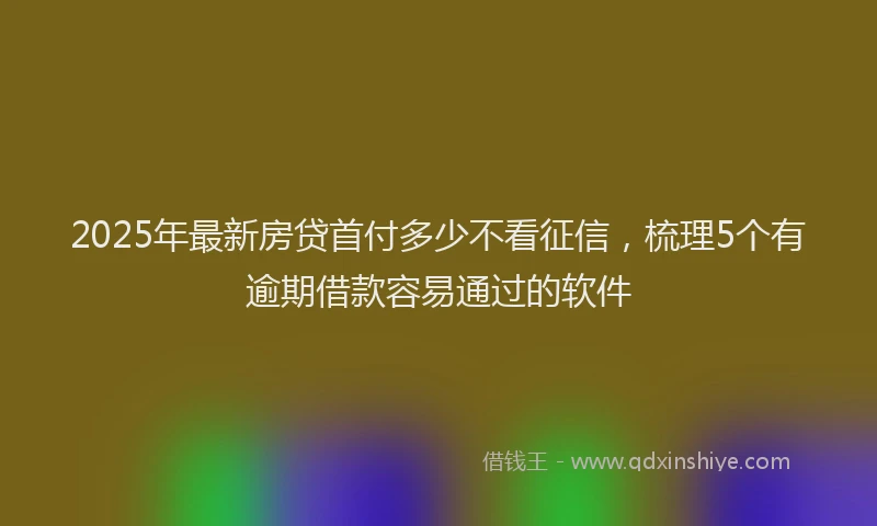 2025年最新房贷首付多少不看征信，梳理5个有逾期借款容易通过的软件