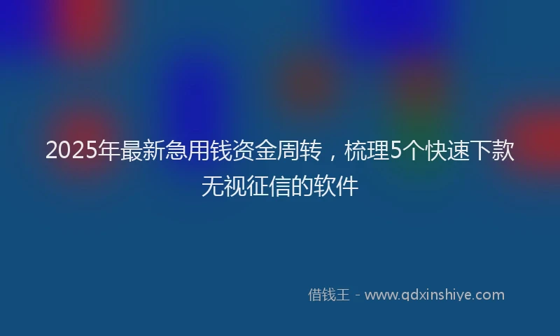 2025年最新急用钱资金周转，梳理5个快速下款无视征信的软件