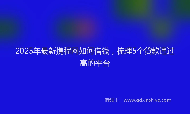 2025年最新携程网如何借钱，梳理5个贷款通过高的平台