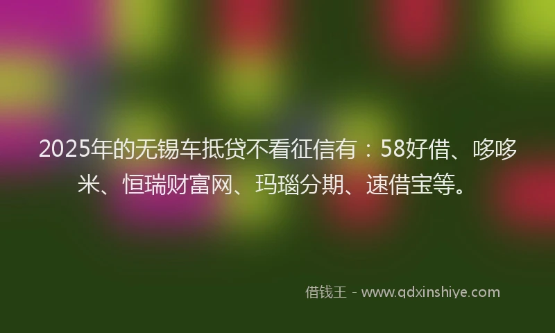 2025年的无锡车抵贷不看征信有：58好借、哆哆米、恒瑞财富网、玛瑙分期、速借宝等。