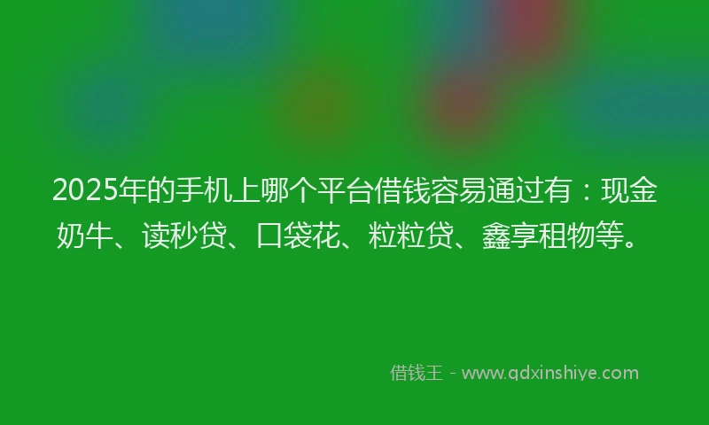 2025年的手机上哪个平台借钱容易通过有：现金奶牛、读秒贷、口袋花、粒粒贷、鑫享租物等。