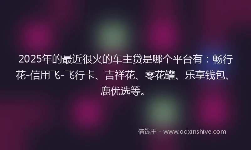2025年的最近很火的车主贷是哪个平台有：畅行花-信用飞-飞行卡、吉祥花、零花罐、乐享钱包、鹿优选等。
