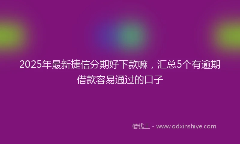 2025年最新捷信分期好下款嘛，汇总5个有逾期借款容易通过的口子