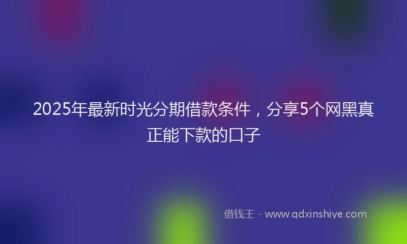 2025年最新时光分期借款条件，分享5个网黑真正能下款的口子