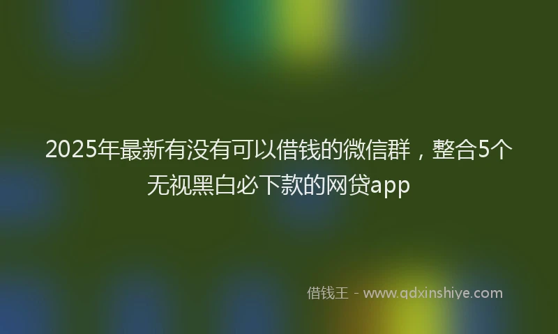 2025年最新有没有可以借钱的微信群，整合5个无视黑白必下款的网贷app