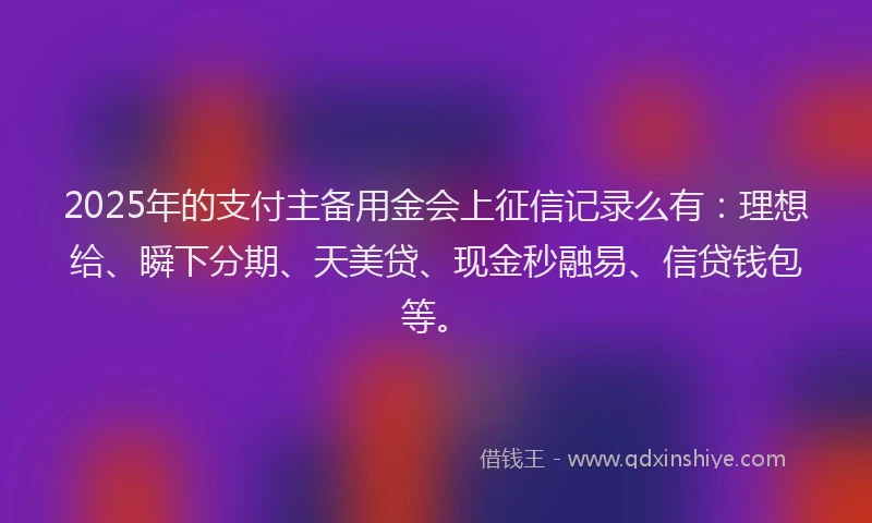 2025年的支付主备用金会上征信记录么有：理想给、瞬下分期、天美贷、现金秒融易、信贷钱包等。