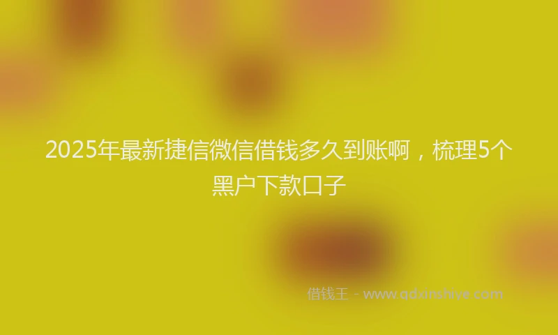 2025年最新捷信微信借钱多久到账啊，梳理5个黑户下款口子