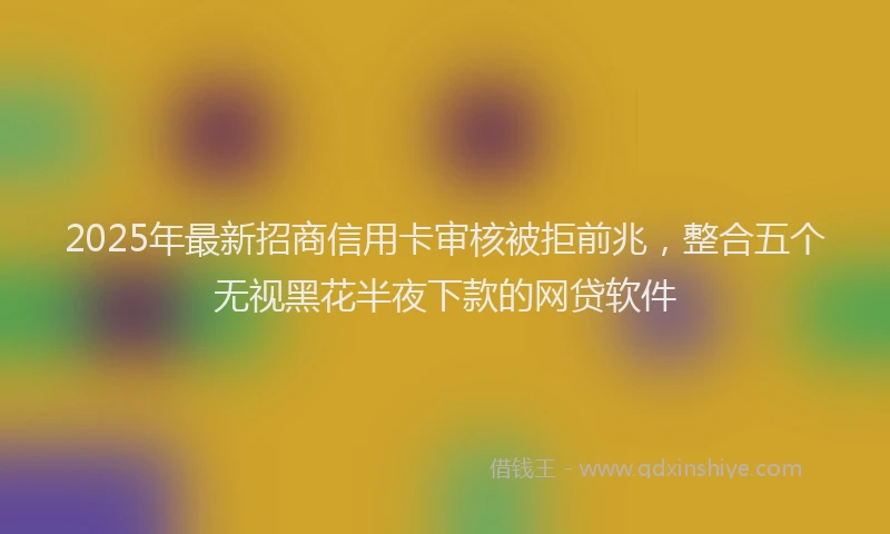 2025年最新招商信用卡审核被拒前兆，整合五个无视黑花半夜下款的网贷软件