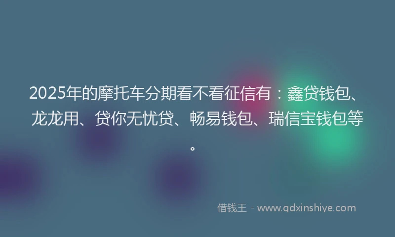 2025年的摩托车分期看不看征信有：鑫贷钱包、龙龙用、贷你无忧贷、畅易钱包、瑞信宝钱包等。