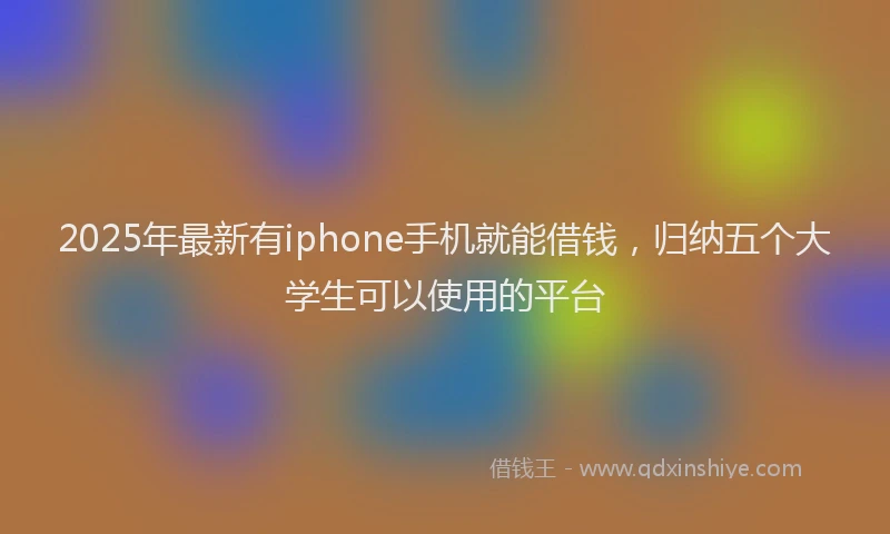 2025年最新有iphone手机就能借钱，归纳五个大学生可以使用的平台