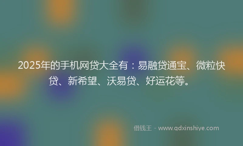 2025年的手机网贷大全有：易融贷通宝、微粒快贷、新希望、沃易贷、好运花等。
