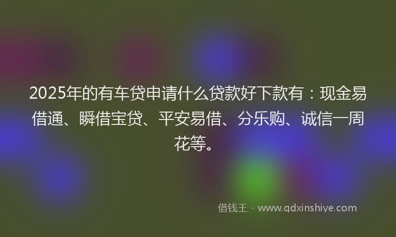2025年的有车贷申请什么贷款好下款有：现金易借通、瞬借宝贷、平安易借、分乐购、诚信一周花等。