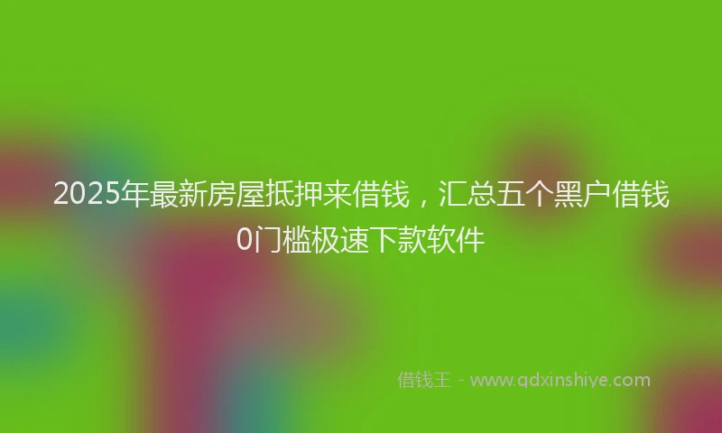 2025年最新房屋抵押来借钱，汇总五个黑户借钱0门槛极速下款软件