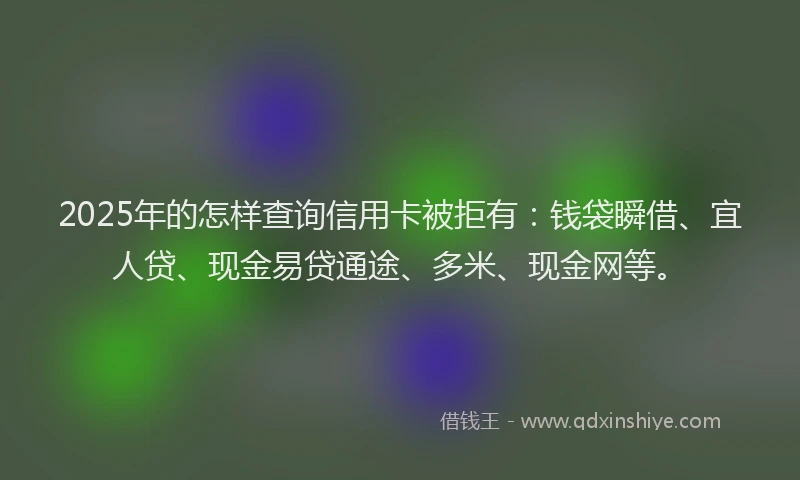 2025年的怎样查询信用卡被拒有：钱袋瞬借、宜人贷、现金易贷通途、多米、现金网等。