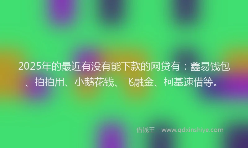 2025年的最近有没有能下款的网贷有：鑫易钱包、拍拍用、小鹅花钱、飞融金、柯基速借等。