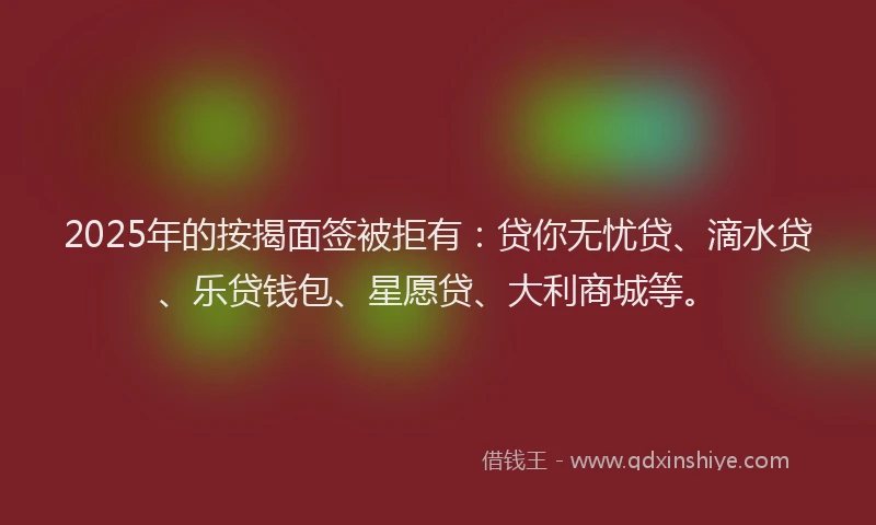 2025年的按揭面签被拒有：贷你无忧贷、滴水贷、乐贷钱包、星愿贷、大利商城等。