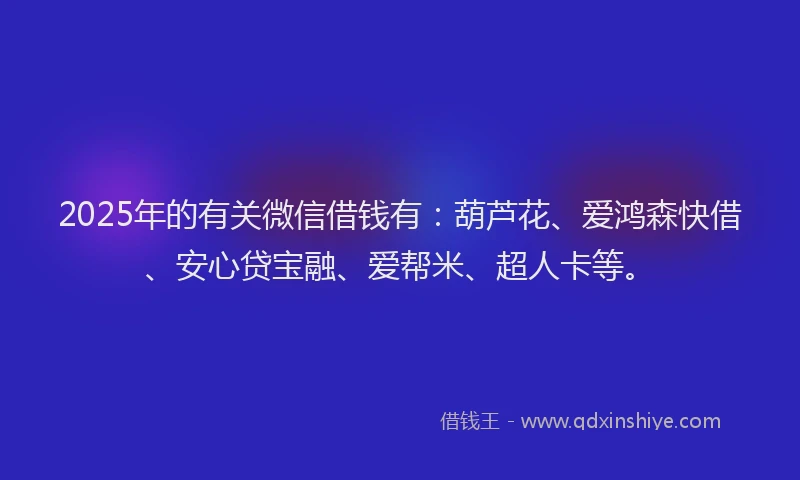 2025年的有关微信借钱有：葫芦花、爱鸿森快借、安心贷宝融、爱帮米、超人卡等。