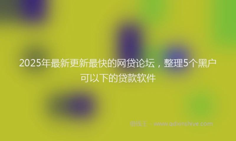 2025年最新更新最快的网贷论坛，整理5个黑户可以下的贷款软件