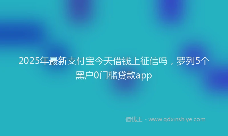 2025年最新支付宝今天借钱上征信吗，罗列5个黑户0门槛贷款app