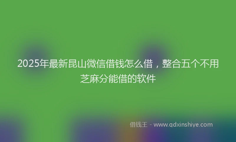 2025年最新昆山微信借钱怎么借，整合五个不用芝麻分能借的软件