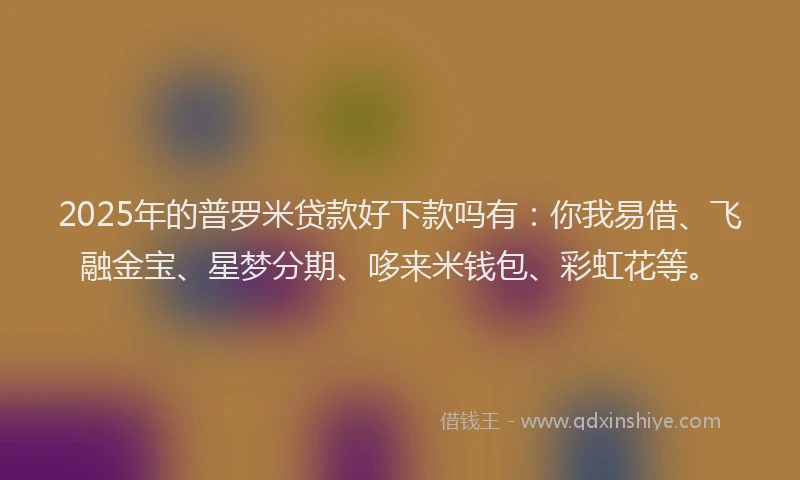 2025年的普罗米贷款好下款吗有：你我易借、飞融金宝、星梦分期、哆来米钱包、彩虹花等。