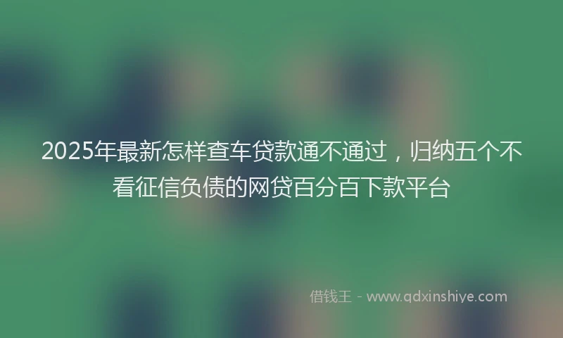 2025年最新怎样查车贷款通不通过，归纳五个不看征信负债的网贷百分百下款平台