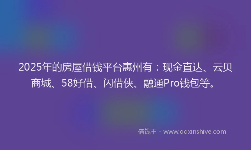 2025年的房屋借钱平台惠州有：现金直达、云贝商城、58好借、闪借侠、融通Pro钱包等。