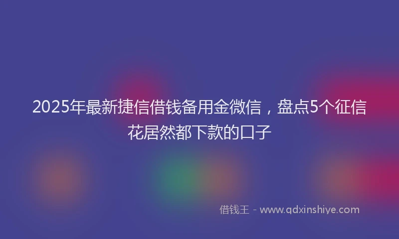 2025年最新捷信借钱备用金微信，盘点5个征信花居然都下款的口子