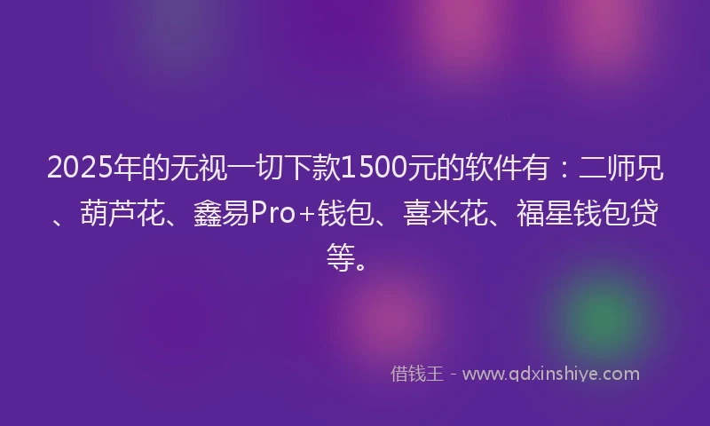 2025年的无视一切下款1500元的软件有：二师兄、葫芦花、鑫易Pro+钱包、喜米花、福星钱包贷等。