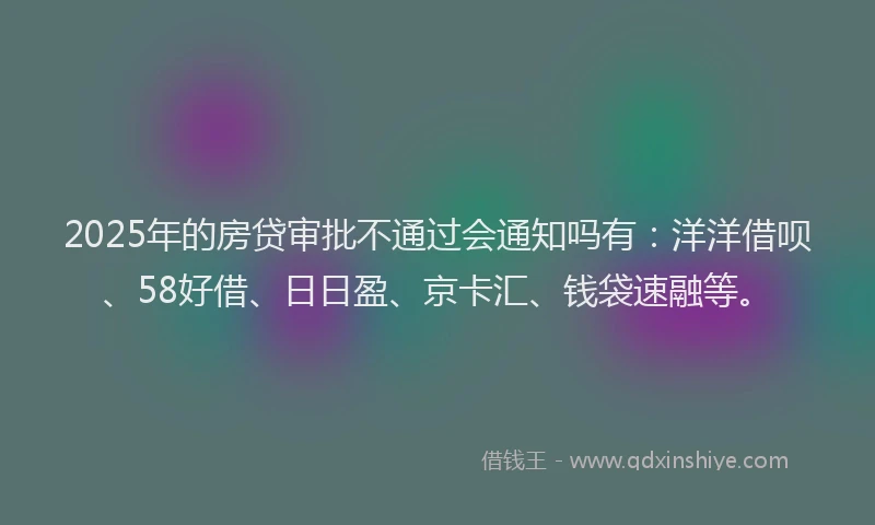 2025年的房贷审批不通过会通知吗有：洋洋借呗、58好借、日日盈、京卡汇、钱袋速融等。